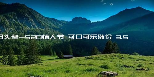 今日头条-520情人节 可口可乐涨价 3.5元时代或终结？